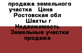 продажа земельного участка › Цена ­ 550 - Ростовская обл., Шахты г. Недвижимость » Земельные участки продажа   